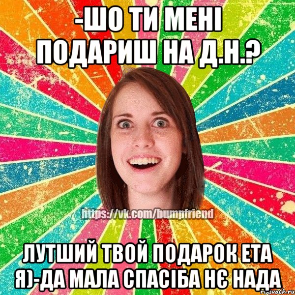 -Шо ти мені подариш на д.н.? лутший твой подарок ета я)-да мала спасіба нє нада