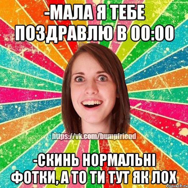 -мала я тебе поздравлю в 00:00 -скинь нормальні фотки, а то ти тут як лох
