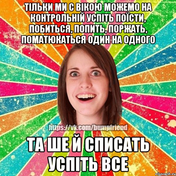 тільки ми с Вікою можемо на контрольній успіть поїсти, побиться, попить, поржать, поматюкаться один на одного та ше й списать успіть все