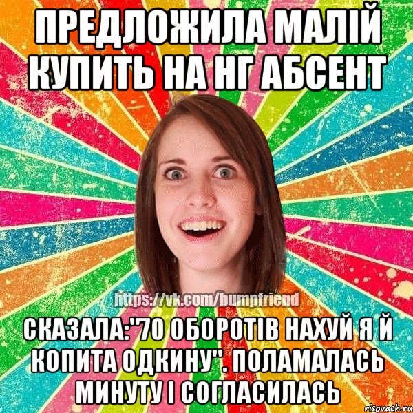предложила малій купить на НГ абсент сказала:"70 ОБОРОТІВ НАХУЙ Я Й КОПИТА ОДКИНУ". поламалась минуту і согласилась