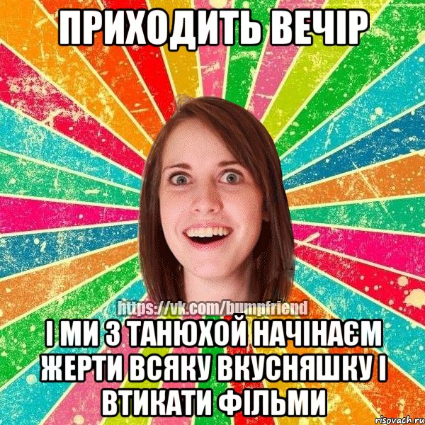 Приходить вечір і ми з Танюхой начінаєм жерти всяку вкусняшку і втикати фільми