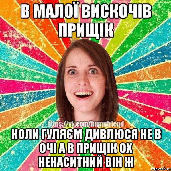 в малої вискочів прищік коли гуляєм дивлюся не в очі а в прищік ох ненаситний він ж