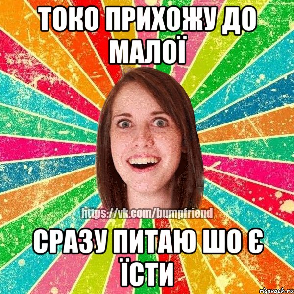 токо прихожу до малої сразу питаю шо є їсти