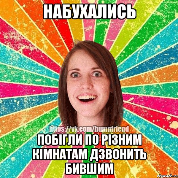 набухались побігли по різним кімнатам дзвонить бившим