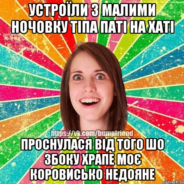 устроїли з малими ночовку тіпа паті на хаті проснулася від того шо збоку храпе моє коровисько недояне