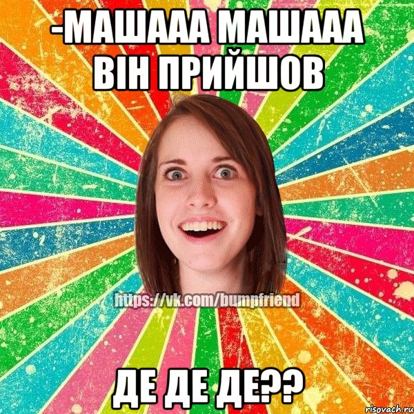 -машааа машааа він прийшов де де де??