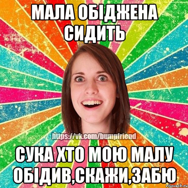 мала обіджена сидить СУКА ХТО МОЮ МАЛУ ОБІДИВ,СКАЖИ,ЗАБЮ