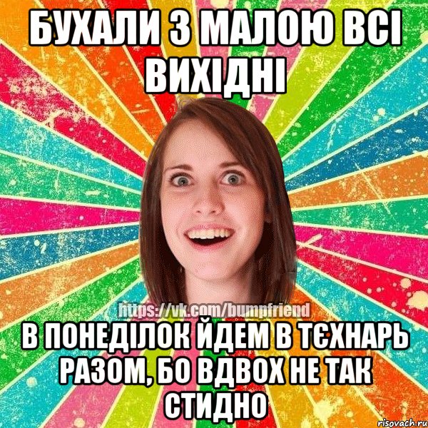 бухали з малою всі вихідні в понеділок йдем в тєхнарь разом, бо вдвох не так стидно