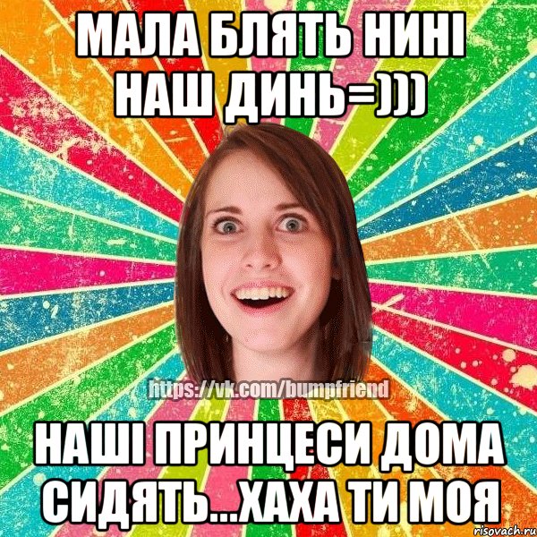 МАЛА БЛЯТЬ НИНІ НАШ ДИНЬ=))) НАШІ ПРИНЦЕСИ ДОМА СИДЯТЬ...ХАХА ТИ МОЯ