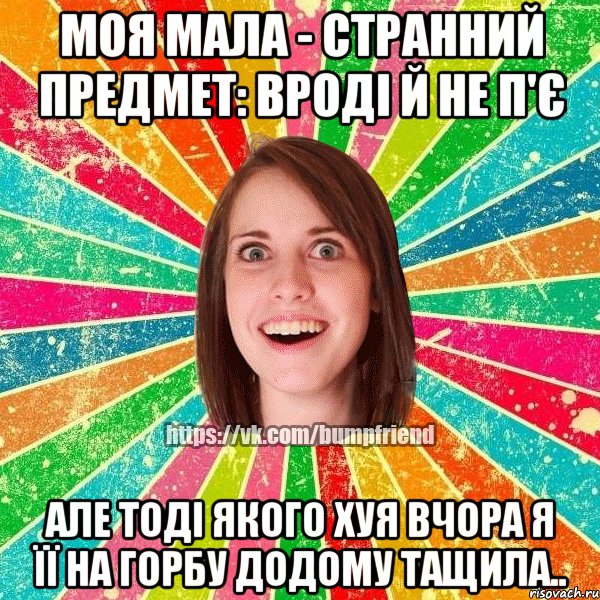 Моя мала - странний предмет: вроді й не п'є але тоді якого хуя вчора я її на горбу додому тащила..