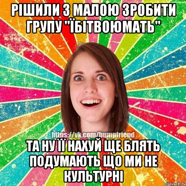 Рішили з малою зробити групу "їбітвоюмать" Та ну її нахуй ще блять подумають що ми не культурні