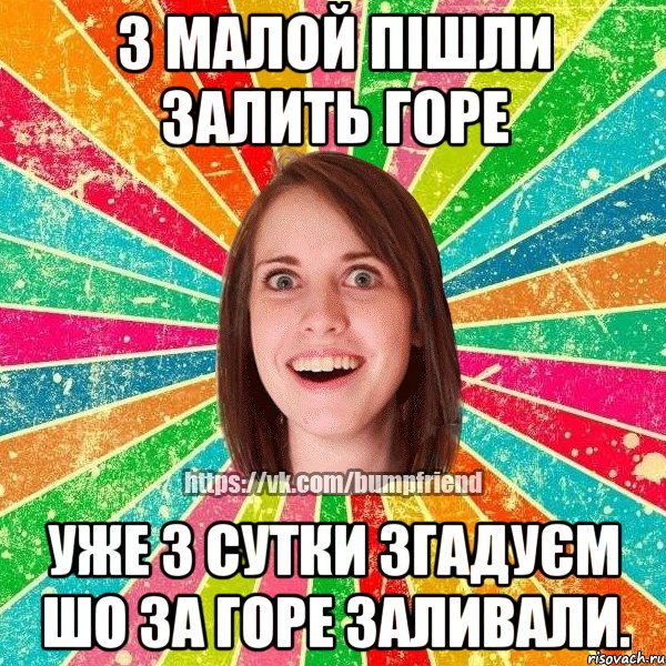 з малой пішли залить горе уже 3 сутки згадуєм шо за горе заливали.