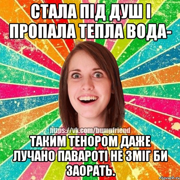 стала під душ і пропала тепла вода- таким тенором даже лучано павароті не зміг би заорать.
