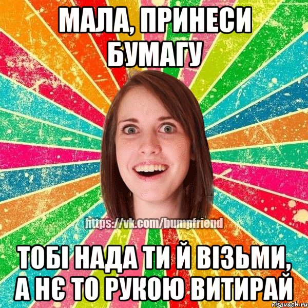 Мала, принеси бумагу Тобі нада ти й візьми, а нє то рукою витирай