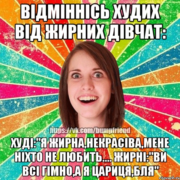 Відміннісь худих від жирних дівчат: Худі:"я жирна,некрасіва,мене ніхто не любить.... Жирні:"ви всі гімно,а я цариця,бля"