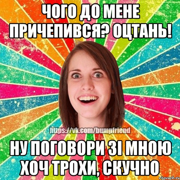 чого до мене причепився? оцтань! ну поговори зі мною хоч трохи, скучно
