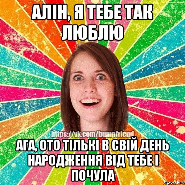 Алiн, я тебе так люблю Ага, ото тiлькi в свiй день народження вiд тебе i почула