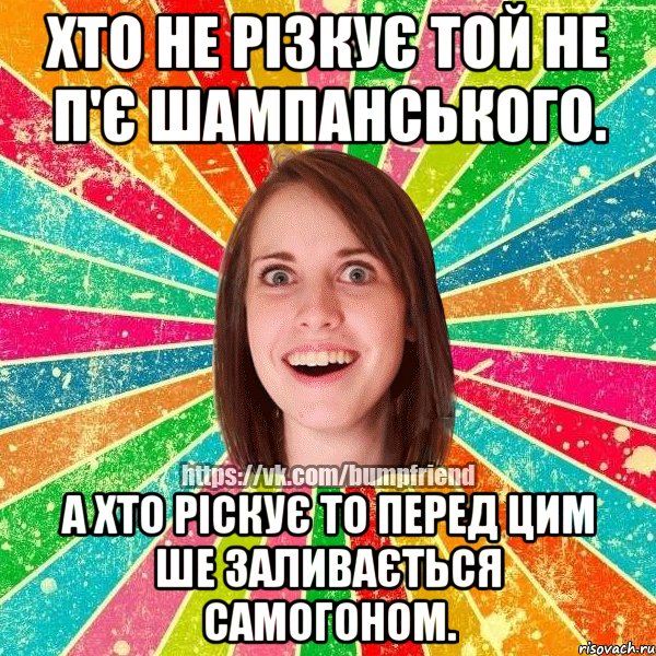 хто не різкує той не п'є шампанського. а хто ріскує то перед цим ше заливається самогоном.
