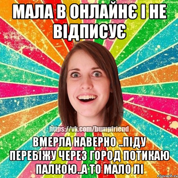 мала в онлайнє і не відписує вмерла наверно ..піду перебіжу через город потикаю палкою..а то мало лі