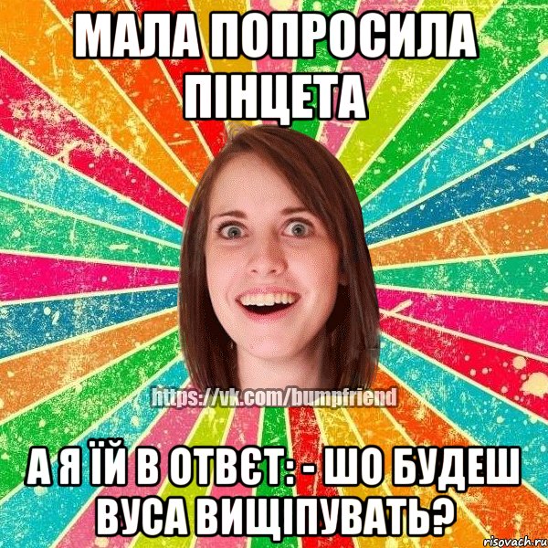 мала попросила пінцета а я їй в отвєт: - шо будеш вуса вищіпувать?