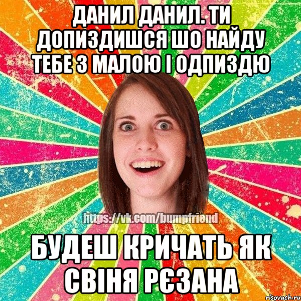Данил Данил. ти допиздишся шо найду тебе з малою і одпиздю будеш кричать як свіня рєзана