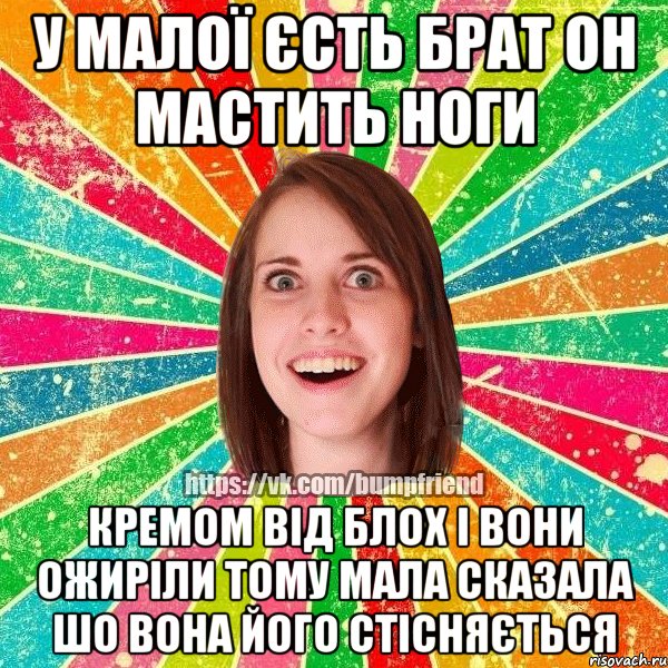у малої єсть брат он мастить ноги кремом від блох і вони ожиріли тому мала сказала шо вона його стісняється
