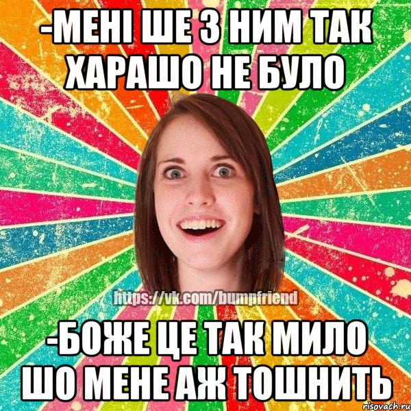 -мені ше з ним так харашо не було -боже це так мило шо мене аж тошнить