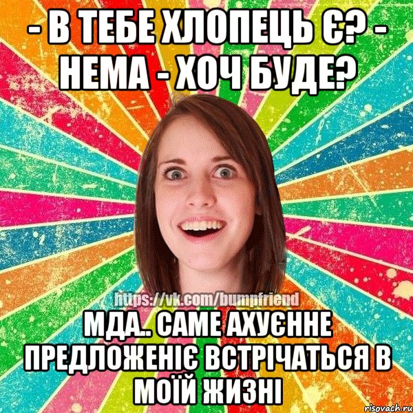 - в тебе хлопець є? - нема - хоч буде? мда.. саме ахуєнне предложеніє встрічаться в моїй жизні
