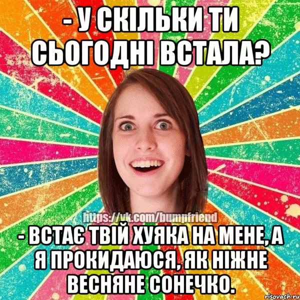 - У скільки ти сьогодні встала? - Встає твій хуяка на мене, а я прокидаюся, як ніжне весняне сонечко.