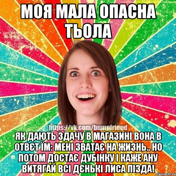 моя мала опасна тьола як дають здачу в магазині вона в отвєт їм: Мені зватає на жизнь.. но потом достає дубінку і каже ану витягай всі дєнькі лиса пізда!