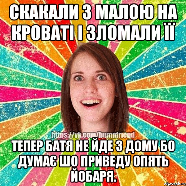 скакали з малою на кроваті і зломали її тепер батя не йде з дому бо думає шо приведу опять йобаря.