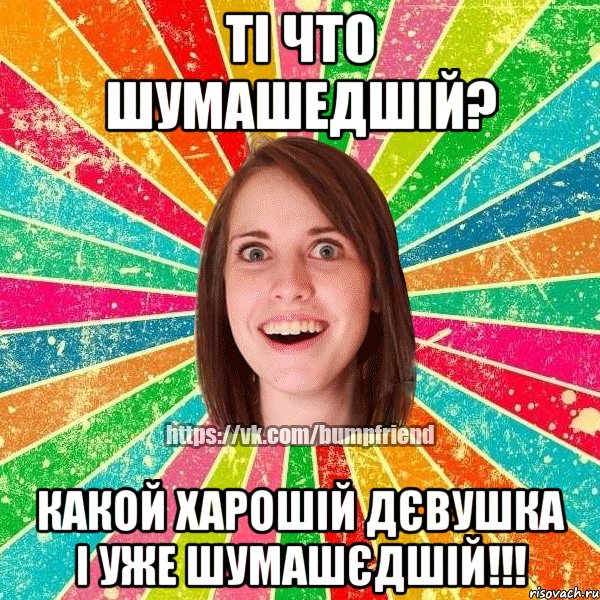 Ті что шумашедшій? Какой харошій дєвушка і уже шумашєдшій!!!