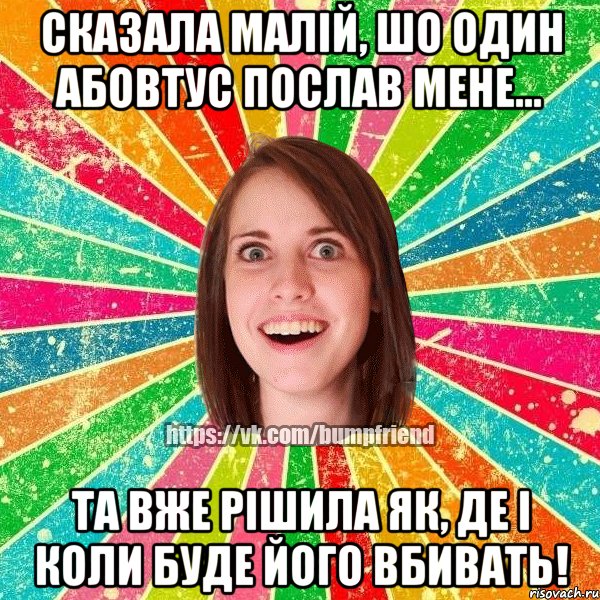 сказала малій, шо один абовтус послав мене... та вже рішила як, де і коли буде його вбивать!