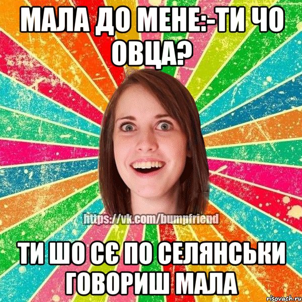 МАЛА ДО МЕНЕ:-ТИ ЧО ОВЦА? ТИ ШО СЄ ПО СЕЛЯНСЬКИ ГОВОРИШ МАЛА