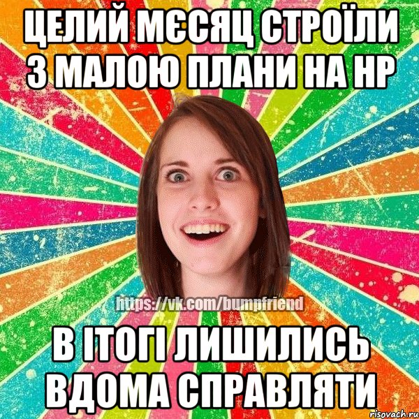 целий мєсяц строїли з малою плани на нр в ітогі лишились вдома справляти