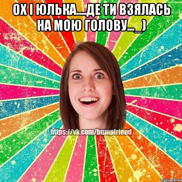 ох і Юлька....де ти взялась на мою голову..._) 