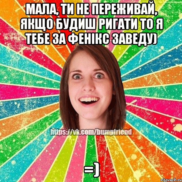 мала, ти не переживай, якщо будиш ригати то я тебе за Фенікс заведу) =)