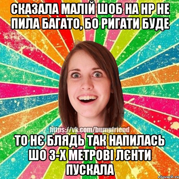 сказала малій шоб на НР не пила багато, бо ригати буде то нє блядь так напилась шо 3-х метрові лєнти пускала