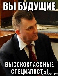 вы будущие высококлассные специалисты