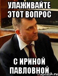 улаживайте этот вопрос с ириной павловной