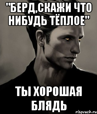 "Берд,скажи что нибудь тёплое" Ты хорошая блядь
