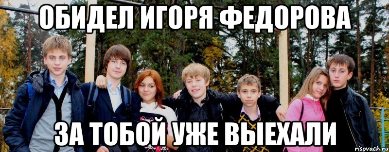 Обидел Игоря Федорова за тобой уже выехали