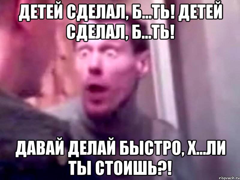 детей сделал, б...ть! детей сделал, б...ть! давай делай быстро, х...ли ты стоишь?!, Мем Запили