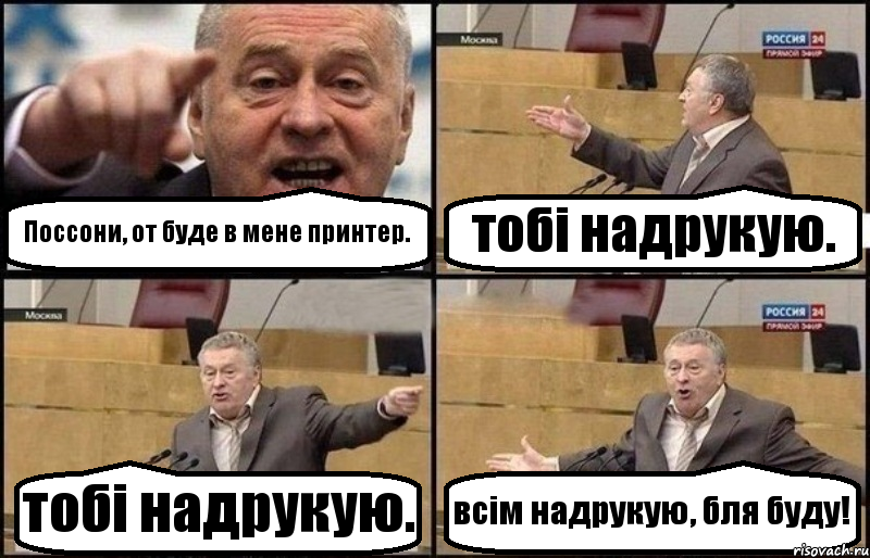 Поссони, от буде в мене принтер. тобі надрукую. тобі надрукую. всім надрукую, бля буду!