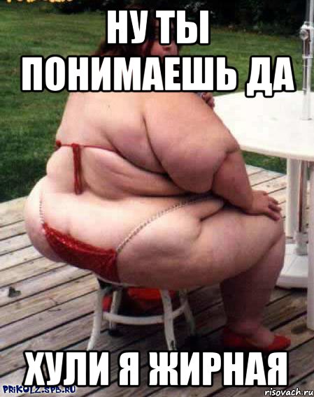 ну ты понимаешь да хули я жирная