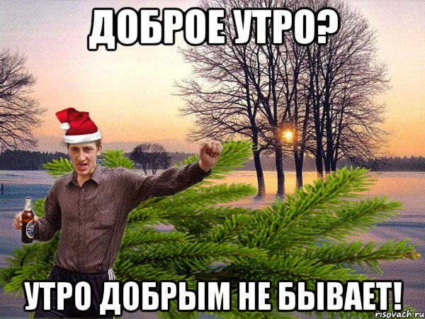 доброе утро? утро добрым не бывает!