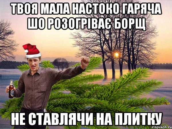Твоя мала настоко гаряча шо розогріває борщ не ставлячи на плитку