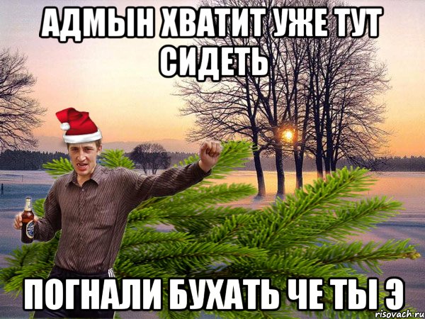 Адмын хватит уже тут сидеть погнали бухать че ты э
