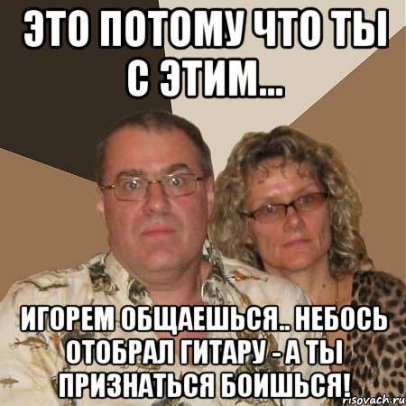 это потому что ты с этим... ИГОРЕМ общаешься.. небось отобрал гитару - а ты признаться боишься!
