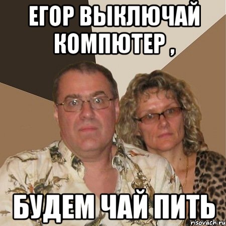 Егор выключай компютер , будем чай пить
